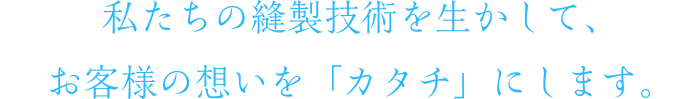 私たちの縫製技術を生かして、お客様の想いを「カタチ」にします。