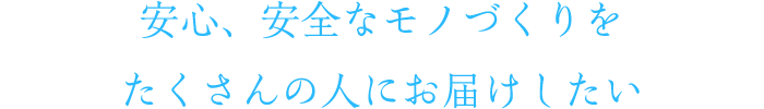 安心、安全なモノづくりをたくさんの人にお届けしたい