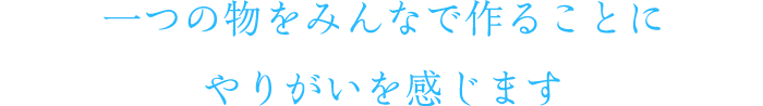 一つの物をみんなで作ることにやりがいを感じます