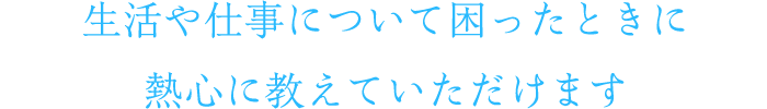 生活や仕事について困ったときに熱心に教えていただけます